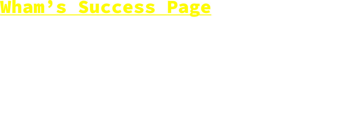 Wham’s Success Page  “The only limit to the height of your achievements is the reach of the dreams and your willingness to work for them.” - Michelle Obama   “You measure the size of the accoumplishment by the obstacles you have to overcome to reach your goals.” - Booker T. Washington